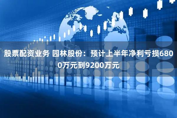 股票配资业务 园林股份：预计上半年净利亏损6800万元到9200万元