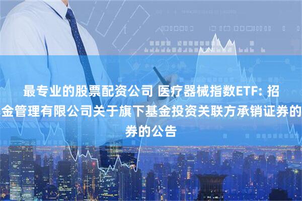 最专业的股票配资公司 医疗器械指数ETF: 招商基金管理有限公司关于旗下基金投资关联方承销证券的公告