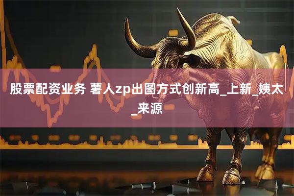 股票配资业务 薯人zp出图方式创新高_上新_姨太_来源