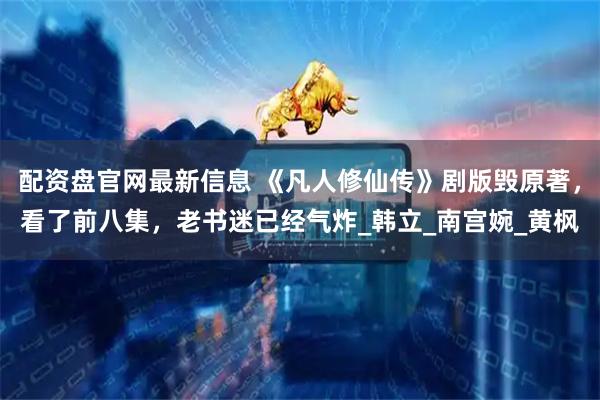 配资盘官网最新信息 《凡人修仙传》剧版毁原著，看了前八集，老书迷已经气炸_韩立_南宫婉_黄枫
