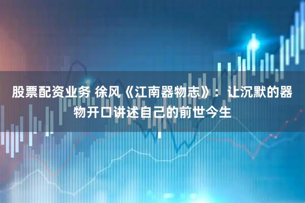 股票配资业务 徐风《江南器物志》：让沉默的器物开口讲述自己的前世今生